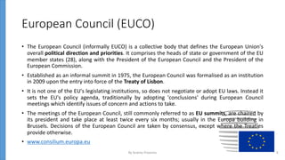 European Council (EUCO)
• The European Council (informally EUCO) is a collective body that defines the European Union's
overall political direction and priorities. It comprises the heads of state or government of the EU
member states (28), along with the President of the European Council and the President of the
European Commission.
• Established as an informal summit in 1975, the European Council was formalised as an institution
in 2009 upon the entry into force of the Treaty of Lisbon.
• It is not one of the EU's legislating institutions, so does not negotiate or adopt EU laws. Instead it
sets the EU's policy agenda, traditionally by adopting 'conclusions' during European Council
meetings which identify issues of concern and actions to take.
• The meetings of the European Council, still commonly referred to as EU summits, are chaired by
its president and take place at least twice every six months; usually in the Europa building in
Brussels. Decisions of the European Council are taken by consensus, except where the Treaties
provide otherwise.
• www.consilium.europa.eu
By Andrey Prozorov 6
 