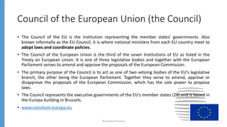 Council of the European Union (the Council)
• The Council of the EU is the institution representing the member states' governments. Also
known informally as the EU Council, it is where national ministers from each EU country meet to
adopt laws and coordinate policies.
• The Council of the European Union is the third of the seven Institutions of EU as listed in the
Treaty on European Union. It is one of three legislative bodies and together with the European
Parliament serves to amend and approve the proposals of the European Commission.
• The primary purpose of the Council is to act as one of two vetoing bodies of the EU's legislative
branch, the other being the European Parliament. Together they serve to amend, approve or
disapprove the proposals of the European Commission, which has the sole power to propose
laws.
• The Council represents the executive governments of the EU's member states (28) and is based in
the Europa building in Brussels.
• www.consilium.europa.eu
By Andrey Prozorov 7
 