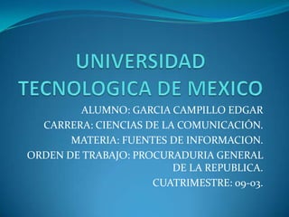 UNIVERSIDAD TECNOLOGICA DE MEXICO ALUMNO: GARCIA CAMPILLO EDGAR CARRERA: CIENCIAS DE LA COMUNICACIÓN. MATERIA: FUENTES DE INFORMACION. ORDEN DE TRABAJO: PROCURADURIA GENERAL  DE LA REPUBLICA. CUATRIMESTRE: 09-03. 