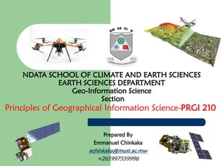 NDATA SCHOOL OF CLIMATE AND EARTH SCIENCES
EARTH SCIENCES DEPARTMENT
Geo-Information Science
Section
Principles of Geographical Information Science-PRGI 210
Prepared By
Emmanuel Chinkaka
echinkaka@must.ac.mw
+265997559996
 