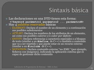  Las declaraciones en una DTD tienen esta forma:
<!keyword parámetro1 parámetro2 ... parámetroN>
 Hay 4 palabras reservadas básicas
• ELEMENT: Declara el nombre de un elemento y a continuación
sus posibles subelementos
• ATTLIST: Declara los nombres de los atributos de un elemento,
así como sus posibles valores y/o valor por defecto
• ENTITY: Declara referencias a caracteres especiales o a bloques
de texto (similar a un #define de C++) o también a contenido
que va a ser repetido y que puede estar en un recurso externo
(similar a un #include de C++).
• NOTATION: Declara contenido externo “no-XML” (por ejemplo,
ficheros con imágenes), indicando la aplicación externa que es
capaz de gestionar dicho contenido
13
Laboratorio de Programación de Sistemas – XML en Java
 