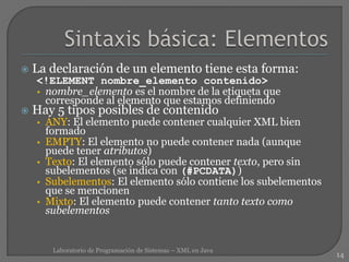  La declaración de un elemento tiene esta forma:
<!ELEMENT nombre_elemento contenido>
• nombre_elemento es el nombre de la etiqueta que
corresponde al elemento que estamos definiendo
 Hay 5 tipos posibles de contenido
• ANY: El elemento puede contener cualquier XML bien
formado
• EMPTY: El elemento no puede contener nada (aunque
puede tener atributos)
• Texto: El elemento sólo puede contener texto, pero sin
subelementos (se indica con (#PCDATA))
• Subelementos: El elemento sólo contiene los subelementos
que se mencionen
• Mixto: El elemento puede contener tanto texto como
subelementos
14
Laboratorio de Programación de Sistemas – XML en Java
 