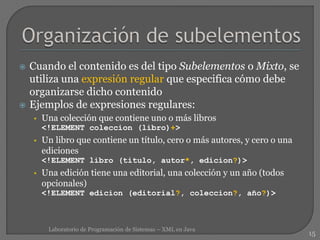  Cuando el contenido es del tipo Subelementos o Mixto, se
utiliza una expresión regular que especifica cómo debe
organizarse dicho contenido
 Ejemplos de expresiones regulares:
• Una colección que contiene uno o más libros
<!ELEMENT coleccion (libro)+>
• Un libro que contiene un título, cero o más autores, y cero o una
ediciones
<!ELEMENT libro (titulo, autor*, edicion?)>
• Una edición tiene una editorial, una colección y un año (todos
opcionales)
<!ELEMENT edicion (editorial?, coleccion?, año?)>
15
Laboratorio de Programación de Sistemas – XML en Java
 