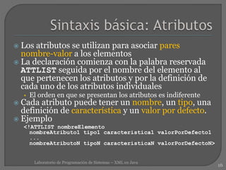  Los atributos se utilizan para asociar pares
nombre-valor a los elementos
 La declaración comienza con la palabra reservada
ATTLIST seguida por el nombre del elemento al
que pertenecen los atributos y por la definición de
cada uno de los atributos individuales
• El orden en que se presentan los atributos es indiferente
 Cada atributo puede tener un nombre, un tipo, una
definición de característica y un valor por defecto.
 Ejemplo
<!ATTLIST nombreElemento
nombreAtributo1 tipo1 caracteristica1 valorPorDefecto1
...
nombreAtributoN tipoN caracteristicaN valorPorDefectoN>
16
Laboratorio de Programación de Sistemas – XML en Java
 
