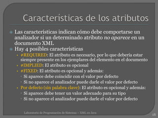  Las características indican cómo debe comportarse un
analizador si un determinado atributo no aparece en un
documento XML
 Hay 4 posibles características
• #REQUIRED: El atributo es necesario, por lo que debería estar
siempre presente en los ejemplares del elemento en el documento
• #IMPLIED: El atributo es opcional
• #FIXED: El atributo es opcional y además:
 Si aparece debe coincidir con el valor por defecto
 Si no aparece el analizador puede darle el valor por defecto
• Por defecto (sin palabra clave): El atributo es opcional y además:
 Si aparece debe tener un valor adecuado para su tipo
 Si no aparece el analizador puede darle el valor por defecto
18
Laboratorio de Programación de Sistemas – XML en Java
 