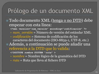  Todo documento XML (tenga o no DTD) debe
empezar con esta línea:
<?xml version="num_versión" encoding="codificación" ?>
• num_versión = Número de versión del estándar XML
• codificación = Sistema de codificación de los
caracteres del documento (ISO-8859-1, UTF-8, etc.)
 Además, a continuación se puede añadir una
referencia a la DTD que lo valida:
<!DOCTYPE nombre SYSTEM “ruta" >
• nombre = Nombre lógico de la gramática del DTD
• ruta = Ruta que lleva al fichero DTD
19
Laboratorio de Programación de Sistemas – XML en Java
 
