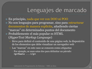  En principio, nada que ver con DOO ni POO
 No son lenguajes para programar, sino para estructurar
documentos de manera explícita, añadiendo ciertas
“marcas” en determinados puntos del documento
 Probablemente el más popular es HTML
(HyperText Markup Language)
• Sirve para definir el contenido de una página web, la disposición
de los elementos que debe visualizar un navegador web
• Las “marcas” en este caso se conocen como etiquetas
 Por ejemplo, se usan estas dos para delimitar un párrafo:
<p>Texto ...</p>
2
Laboratorio de Programación de Sistemas – XML en Java
 