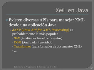 Existen diversas APIs para manejar XML
desde una aplicación Java
• JAXP (Java API for XML Processing) es
probablemente la más popular
 SAX (Analizador basado en eventos)
 DOM (Analizador tipo árbol)
 Transformer (transformador de documentos XML)
 …
37
Laboratorio de Programación de Sistemas – XML en Java
 