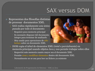  Representan dos filosofías distintas
de procesar documentos XML
• SAX realiza rápidamente una única
pasada por todo el documento
 Requiere poca memoria principal
 Es necesario disponer del documento
íntegro para terminar de analizarlo
 Muy usado para operaciones de sólo
lectura sobre un documento XML
• DOM copia el árbol de elementos XML (total o parcialmente) en
memoria principal usando objetos Java y nos permite trabajar sobre ellos
 Requerirá más memoria cuanto mayor sea el documento XML
 Permite crear y modificar elementos dentro del documento XML
 Normalmente no se usa para leer un fichero ya existente
38
Laboratorio de Programación de Sistemas – XML en Java
 