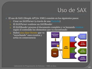  El uso de SAX (Simple API for XML) consiste en los siguientes pasos:
1. Crear un SAXParser (a través de una Factoría)
2. El SAXParser contiene un SAXReader
3. El SAXReader procesa el documento completo y va lanzando eventos
según el contenido los elementos que va encontrando
4. Habrá una clase Oyente que va
“escuchando” esos eventos y
actúa en consecuencia
40
Laboratorio de Programación de Sistemas – XML en Java
 