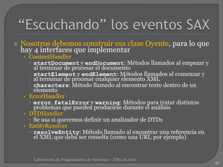  Nosotros debemos construir esa clase Oyente, para lo que
hay 4 interfaces que implementar
• ContentHandler
 startDocument y endDocument: Métodos llamados al empezar y
al terminar de procesar el documento
 startElement y endElement: Métodos llamados al comenzar y
al terminar de procesar cualquier elemento XML
 characters: Método llamado al encontrar texto dentro de un
elemento
• ErrorHandler
 error, fatalError y warning: Métodos para tratar distintos
problemas que pueden producirse durante el análisis
• DTDHandler
 Se usa si queremos definir un analizador de DTDs
• EntityResolver
 resolveEntity: Método llamado al encontrar una referencia en
el XML que deba ser resuelta (como una URI, por ejemplo)
41
Laboratorio de Programación de Sistemas – XML en Java
 