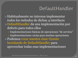  Habitualmente no interesa implementar
todos los métodos de dichas 4 interfaces
 DefaultHandler da una implementación por
defecto para todos ellos
• Implementaciones básicas de operaciones “de servicio”
• Implementaciones vacías para muchas operaciones
 Podemos crear nuestra clase Oyente
heredando de DefaultHandler para
aprovechar todas esas implementaciones
42
Laboratorio de Programación de Sistemas – XML en Java
 