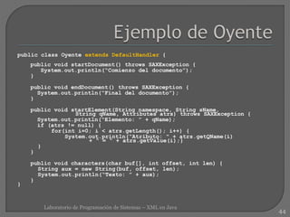 public class Oyente extends DefaultHandler {
public void startDocument() throws SAXException {
System.out.println(“Comienzo del documento”);
}
public void endDocument() throws SAXException {
System.out.println(“Final del documento”);
}
public void startElement(String namespace, String sName,
String qName, Attributes atrs) throws SAXException {
System.out.println(“Elemento: ” + qName);
if (atrs != null) {
for(int i=0; i < atrs.getLength(); i++) {
System.out.println(“Atributo: “ + atrs.getQName(i)
+ “ = “ + atrs.getValue(i);}
}
}
public void characters(char buf[], int offset, int len) {
String aux = new String(buf, offset, len);
System.out.println(“Texto: ” + aux);
}
}
44
Laboratorio de Programación de Sistemas – XML en Java
 