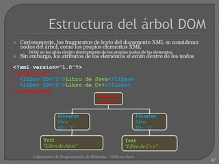  Curiosamente, los fragmentos de texto del documento XML se consideran
nodos del árbol, como los propios elementos XML
• DOM no los sitúa dentro directamente de los propios nodos de los elementos
 Sin embargo, los atributos de los elementos sí están dentro de los nodos
<?xml version=“1.0”?>
<coleccion>
<libro ID="1">Libro de Java</libro>
<libro ID="2">Libro de C++</libro>
</coleccion>
47
Laboratorio de Programación de Sistemas – XML en Java
Element
libro
ID = “1”
Element
coleccion
Text
“Libro de Java”
Element
libro
ID = “2”
Text
“Libro de C++”
 