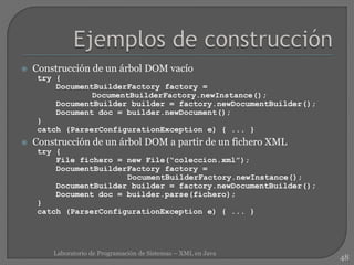  Construcción de un árbol DOM vacío
try {
DocumentBuilderFactory factory =
DocumentBuilderFactory.newInstance();
DocumentBuilder builder = factory.newDocumentBuilder();
Document doc = builder.newDocument();
}
catch (ParserConfigurationException e) { ... }
 Construcción de un árbol DOM a partir de un fichero XML
try {
File fichero = new File(“coleccion.xml”);
DocumentBuilderFactory factory =
DocumentBuilderFactory.newInstance();
DocumentBuilder builder = factory.newDocumentBuilder();
Document doc = builder.parse(fichero);
}
catch (ParserConfigurationException e) { ... }
48
Laboratorio de Programación de Sistemas – XML en Java
 
