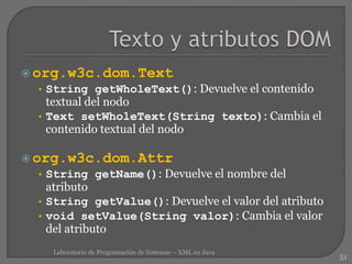 org.w3c.dom.Text
• String getWholeText(): Devuelve el contenido
textual del nodo
• Text setWholeText(String texto): Cambia el
contenido textual del nodo
 org.w3c.dom.Attr
• String getName(): Devuelve el nombre del
atributo
• String getValue(): Devuelve el valor del atributo
• void setValue(String valor): Cambia el valor
del atributo
51
Laboratorio de Programación de Sistemas – XML en Java
 
