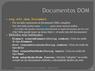  org.w3c.dom.Document
• Por un lado representa al documento XML completo
• Por otro lado actúa como Factoría para crear nuevos nodos
 Los nodos sólo pueden colocarse directamente en aquel documento que los creó
• ¡Ojo! Sólo puede tener un único hijo (= el nodo raíz del documento)
 Métodos más habituales
• Element createElement(String nombre): Crea un nodo
de tipo Element
• Attr createAttribute(String nombre): Crea un nodo de
tipo Attr
• Text createTextNode(String texto): Crea un nodo de
tipo Text
• Node adoptNode(Node fuente): Intenta “adoptar” un nodo
creado en un documento distinto, colocándolo dentro de este
52
Laboratorio de Programación de Sistemas – XML en Java
 