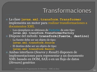  La clase javax.xml.transform.Transformer
implementa un motor para realizar transformaciones a
documentos XML
• Los ejemplares se obtienen de Factorías de este tipo:
javax.xml.transform.TransformerFactory
 Dispone del método transform(fuente, destino)
• La fuente debe ser un objeto de tipo:
javax.xml.transform.Source
• El destino debe ser un objeto de tipo:
javax.xml.transform.Result
 Ambas interfaces (Source y Result) disponen de
implementaciones para representar a un documento
XML basado en DOM, SAX o en un flujo de datos
(Stream) genérico
54
Laboratorio de Programación de Sistemas – XML en Java
 