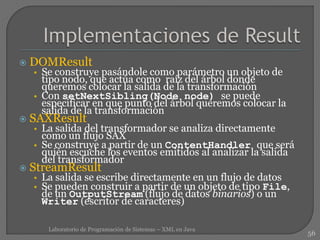  DOMResult
• Se construye pasándole como parámetro un objeto de
tipo nodo, que actúa como raíz del árbol donde
queremos colocar la salida de la transformación
• Con setNextSibling(Node node) se puede
especificar en que punto del árbol queremos colocar la
salida de la transformación
 SAXResult
• La salida del transformador se analiza directamente
como un flujo SAX
• Se construye a partir de un ContentHandler que será
quién escuche los eventos emitidos al analizar la salida
del transformador
 StreamResult
• La salida se escribe directamente en un flujo de datos
• Se pueden construir a partir de un objeto de tipo File,
de un OutputStream (flujo de datos binarios) o un
Writer (escritor de caracteres)
56
Laboratorio de Programación de Sistemas – XML en Java
 