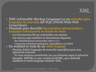  XML (eXtensible Markup Language) es un estándar para
lenguajes de marcado del W3C (World Wide Web
Consortium)
 Diseñado para describir documentos estructurados y
cualquier información en forma de texto
• Los documentos llevan contenidos con marcas
• Las marcas aquí también se denominan etiquetas
 Son identificadores encerrados entre < y >
 Crean una estructura jerárquica, equivalente a un árbol
 En realidad se trata de un meta-lenguaje
• Permite definir lenguajes de marcado específicos para una
aplicación concreta
 No tiene etiquetas predefinidas, hay que definirlas según la aplicación
• Ejemplo: XHTML es una versión de HTML, pero definida
mediante el meta-lenguaje estándar XML
5
Laboratorio de Programación de Sistemas – XML en Java
 