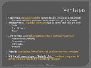  Ofrece una sintaxis estándar para todos los lenguajes de marcado
• Permite simplificar el tratamiento automático de este tipo de información
 Existen varios lenguajes asociados que lo hacen aún más potente
• DTD
• XML Schema
• XSLT
• ...
 Disponemos de muchas herramientas y software ya creado
• Analizadores (Parsers)
• Generadores
• Intérpretes
• Editores
• ...
 Permite comprobar formalmente si un documento es “correcto”
 ...
 ¡Ojo! XML no es ninguna “bala de plata”: no tiene porque ser la
mejor solución para todos nuestros problemas
6
Laboratorio de Programación de Sistemas – XML en Java
 