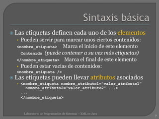  Las etiquetas definen cada uno de los elementos
• Pueden servir para marcar unos ciertos contenidos:
<nombre_etiqueta> Marca el inicio de este elemento
Contenido (puede contener a su vez más etiquetas)
</nombre_etiqueta> Marca el final de este elemento
• Pueden estar vacías de contenidos:
<nombre_etiqueta />
 Las etiquetas pueden llevar atributos asociados
• <nombre_etiqueta nombre_atributo1=“valor_atributo1”
nombre_atributo2=“valor_atributo2” ...>
...
</nombre_etiqueta>
7
Laboratorio de Programación de Sistemas – XML en Java
 