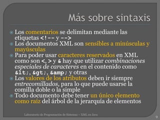  Los comentarios se delimitan mediante las
etiquetas <!-- y -->
 Los documentos XML son sensibles a minúsculas y
mayúsculas
 Para poder usar caracteres reservados en XML
como son <, > y & hay que utilizar combinaciones
especiales de caracteres en el contenido como
<, >, &amp; y otras
 Los valores de los atributos deben ir siempre
entrecomillados, para lo que puede usarse la
comilla doble o la simple
 Todo documento debe tener un único elemento
como raíz del árbol de la jerarquía de elementos
9
Laboratorio de Programación de Sistemas – XML en Java
 