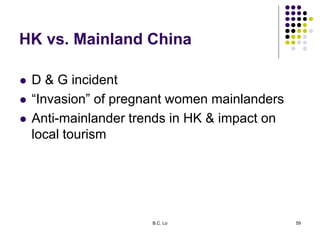 HK vs. Mainland China
 D & G incident
 “Invasion” of pregnant women mainlanders
 Anti-mainlander trends in HK & impact ...
