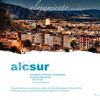 Asociación de Hoteles y Alojamientos
                     Turísticos Alicante Sur
                       902 995 405
                       www.alicantesur.es

• Precios válidos para reservas con motivo del Año Hernandiano Orihuela 2010.
• Precio por persona y noche en habitación doble (I.V.A. incluido)
                                                                                27
 