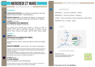MERCREDI 27 MARS

INFORMATIONS

BORDEAUX 2

En journée...

E XPOSITION PHOTOS sur le thème du spectacle vivant par
Adrien Sanchez Infante - Hall Bordeaux 2

C RIEURS PUBLICS par les Ateliers en Aparte, un groupe de

crieurs publics costumés viendra afin d’annoncer le festival.
12h45 RU Le Capu

adresse :
BORDEAUX 1 : Cours de la Libération - Talence
BORDEAUX 2 : Place de la Victoire - Bordeaux
LA MAC : 4 Rue Lucie Aubrac, Avenue d’Aquitaine, 33600 Pessac
BORDEAUX 3 & 4 : Campus - Pessac

je voudrais etre amoureux

Par la Troupe de Théâtre de Sciens Po
«Je voudrais être amoureux vous propose un instant de répit, un
moment intime, sous un parapluie, seul avec un inconnu, une inconnue, qui à l’aide de mots doux, rappellera que dans un monde
froid et triste, «l’amour fait songer, vivre et croire» (Victor Hugo)».

PLAN :

En SOIRée...
20h00 Atrium

SPECTACLES EN LANGUE DES SIGNES
Par un Groupe de Bordeaux 1

Présentation d’un conte en langue des signes et traduit en langage
verbal.

Veillée Funèbre - De Guy Foissy - Par l’atelier de Bordeaux 1
Lorsque 10 amis se retrouvent après quelques années d’errance autour du
cadavre d’un des leurs, le résultat n’est pas toujours aussi politiquement
correct que prévu.
L’humeur est loufoque et tombera peu à peu dans un délire punk résolument décalé. Un rythme tourbillonnant servi par une écriture savoureuse !!!
Turbulences à haut risque, il va falloir s’accrocher !!!

21h15 Atrium

coordonnees :
06.62.25.67.81
www.les-estudiantines.sitew.com
lesestudiantines@hotmail.fr »

a livre ouvert

Par la Compagnie Prune (Montpellier)
Un duo, autour d’un livre, d’un réverbère, et d’un violon. Un conte où ce
sont les corps qui racontent, entre danse et acrobaties.

Ne pas jeter sur la voie publique.

 
