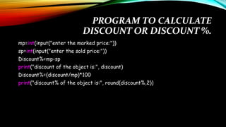 PROGRAM TO CALCULATE
DISCOUNT OR DISCOUNT %.
mp=int(input("enter the marked price:"))
sp=int(input("enter the sold price:"))
Discount%=mp-sp
print("discount of the object is:", discount)
Discount%=(discount/mp)*100
print("discount% of the object is:", round(discount%,2))
 