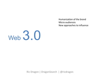 Web 3.0 Humanization of the brand Micro-audiences New approaches to influence  Ric Dragon | DragonSearch  | @ricdragon 