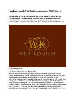 Negativzins bestätigt die Handlungsmaxime von WK Wertkontor 
Werte schaffen und sichern ist die Devise der WK Wertkontor GmbH. Die aktuelle Negativzinspolitik der Commerzbank bestraft Kunden mit großem Guthaben und verdeutlicht, wie alternative Wertanlagen der WK Wertkontor an Bedeutung gewinnen. 
WK Wertkontor GmbH 
Negativzinsen betreffen auch Privatkunden Während alternative Geldanlagen zur Wertsicherung an Bedeutung gewinnen, verlieren klassische Geldanlagemodelle wie Banksparguthaben wegen der niedrigen Zinsen verbunden mit der (erwarteten) steigenden Inflation ständig an Bedeutung. Die aktuell von der Commerzbank angekündigten Negativzinsen verstärken diesen Trend weiter. Wenn auch diese Negativzinsen zunächst nur für große Unternehmenskunden gelten, sieht Wolfgang Gerke, emeritierter Professor für Bank- und Börsenwesen sowie Präsident des Bayerischen Finanz Zentrums, auch die Privatkunden von dieser Entwicklung betroffen. So äußerte Wolfgang Gerke jüngst in einem n-TV Interview, dass auch davon auszugehen ist, dass andere Banken nachziehen und dass abhängig von der Konkurrenzsituation ggf. auch Privatkunden von dem  