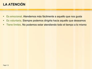 LA ATENCIÓN Es emocional . Atendemos más fácilmente a aquello que nos gusta Es voluntaria . Siempre podemos dirigirla hacia aquello que deseamos Tiene límites . No podemos estar atendiendo todo el tiempo a lo mismo  