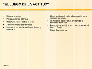 “ EL JUEGO DE LA ACTITUD” Mirar al profesor Permanecer en silencio Hacer preguntas sobre el tema Terminar las tareas en clase Presentar las tareas de forma limpia y ordenada Llevar a clase el material necesario para realizar las tareas Al iniciar la clase, tener preparado el material necesario Entregar los trabajos encomendados en el tiempo fijado Hacer los deberes 