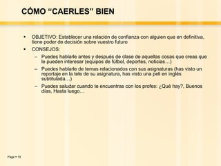 CÓMO “CAERLES” BIEN OBJETIVO: Establecer una relación de confianza con alguien que en definitiva, tiene poder de decisión sobre vuestro futuro CONSEJOS:  Puedes hablarle antes y después de clase de aquellas cosas que creas que le pueden interesar (equipos de fútbol, deportes, noticias…) Puedes hablarle de temas relacionados con sus asignaturas (has visto un reportaje en la tele de su asignatura, has visto una peli en inglés subtitulada…) Puedes saludar cuando te encuentras con los profes: ¿Qué hay?, Buenos días, Hasta luego… 
