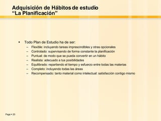 Adquisición de Hábitos de estudio “La Planificación” Todo Plan de Estudio ha de ser: Flexible: incluyendo tareas imprescindibles y otras opcionales Controlado: supervisando de forma constante la planificación Puntual: de modo que se pueda convertir en un hábito Realista: adecuado a tus posibilidades Equilibrado: repartiendo el tiempo y esfuerzo entre todas las materias Completo: incluyendo todas las áreas Recompensado: tanto material como intelectual: satisfacción contigo mismo  
