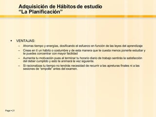 Adquisición de Hábitos de estudio “La Planificación” VENTAJAS: Ahorras tiempo y energías, dosificando el esfuerzo en función de las leyes del aprendizaje Creas en tí un hábito o costumbre y de esta manera que te cuesta menos ponerte estudiar y te puedes concentrar con mayor facilidad Aumenta tu motivación pues al terminar tu horario diario de trabajo sentirás la satisfacción del deber cumplido y esto te animará la vez siguiente. Si racionalizas tu tiempo no tendrás necesidad de recurrir a las apreturas finales ni a las sesiones de “empolle” antes del examen. 