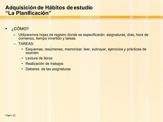 Adquisición de Hábitos de estudio “La Planificación” ¿CÓMO? Utilizaremos hojas de registro donde se especificarán: asignaturas, días, hora de comienzo, tiempo invertido y tareas TAREAS:  Esquemas, resúmenes, memorizar, leer, subrayar, ejercicios y prácticas de examen Lectura de libros Realización de trabajos Deberes  de las asignaturas 