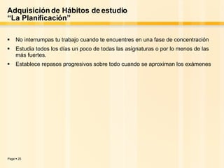 Adquisición de Hábitos de estudio “La Planificación” No interrumpas tu trabajo cuando te encuentres en una fase de concentración Estudia todos los días un poco de todas las asignaturas o por lo menos de las más fuertes. Establece repasos progresivos sobre todo cuando se aproximan los exámenes 