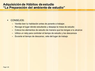 Adquisición de Hábitos de estudio “La Preparación del ambiente de estudio” CONSEJOS: Ventila bien tu habitación antes de ponerte a trabajar. Recoge el lugar dónde estudiarás y despeja la mesa de estudio Coloca los elementos de estudio de manera que los tengas a tu alcance Utiliza un reloj para controlar el tiempo de estudio y los descansos Durante el tiempo de descanso, vete del lugar de trabajo 