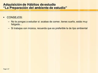 Adquisición de Hábitos de estudio “La Preparación del ambiente de estudio” CONSEJOS: No te pongas a estudiar si: acabas de comer, tienes sueño, estás muy fatigado… Si trabajas con música, recuerda que es preferible la de tipo ambiental 