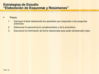 Estrategias de Estudio “Elaboración de Esquemas y Resúmenes” Pasos: Subrayar el texto destacando los apartados que responden a las preguntas anteriores Diferenciar lo esencial de lo complementario y de lo anecdótico Estructurar la información de forma relacionada para poder almacenarla mejor 