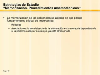 Estrategias de Estudio “Memorización. Procedimientos mnemotécnicos  ” La memorización de los contenidos se asienta en dos pilares fundamentales e igual de importantes: Repasos Asociaciones: la consistencia de la información en la memoria dependerá de si la podemos asociar a otra que ya está almacenada  
