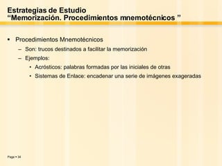 Estrategias de Estudio “Memorización. Procedimientos mnemotécnicos ” Procedimientos Mnemotécnicos Son: trucos destinados a facilitar la memorización  Ejemplos: Acrósticos: palabras formadas por las iniciales de otras  Sistemas de Enlace: encadenar una serie de imágenes exageradas  