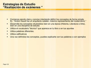 Estrategias de Estudio “Realización de exámenes ” Comienza siendo claro y conciso intentando definir los conceptos de forma simple. Ej.: "Antoni Gaudi fue un arquitecto catalán, máximo representante del modernismo “ Desarrolla los conceptos situándolos bien en una época (Historia, Literatura o Arte), bien en una disciplina de estudio  Utiliza el vocabulario "técnico" que aparece en tu libro o en tus apuntes  Utiliza palabras diferentes.  Utiliza calificativos  Una vez definidos los conceptos, puedes explicarte con tus palabras o con ejemplos   