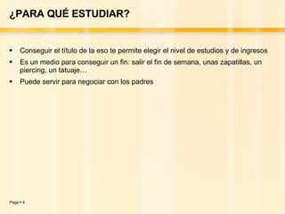 ¿PARA QUÉ ESTUDIAR? Conseguir el título de la eso te permite elegir el nivel de estudios y de ingresos  Es un medio para conseguir un fin: salir el fin de semana, unas zapatillas, un piercing, un tatuaje… Puede servir para negociar con los padres 