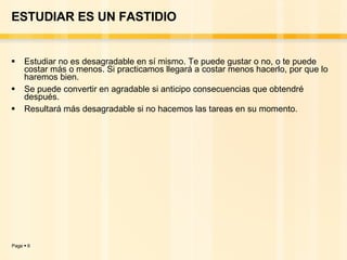 ESTUDIAR ES UN FASTIDIO Estudiar no es desagradable en sí mismo. Te puede gustar o no, o te puede costar más o menos. Si practicamos llegará a costar menos hacerlo, por que lo haremos bien. Se puede convertir en agradable si anticipo consecuencias que obtendré después. Resultará más desagradable si no hacemos las tareas en su momento. 