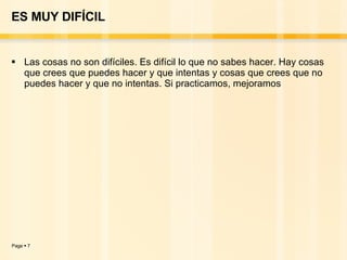 ES MUY DIFÍCIL Las cosas no son difíciles. Es difícil lo que no sabes hacer. Hay cosas que crees que puedes hacer y que intentas y cosas que crees que no puedes hacer y que no intentas. Si practicamos, mejoramos 