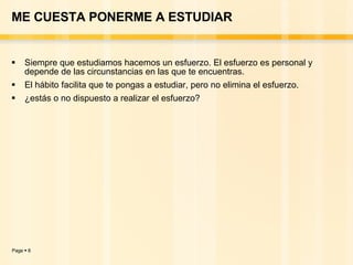 ME CUESTA PONERME A ESTUDIAR Siempre que estudiamos hacemos un esfuerzo. El esfuerzo es personal y depende de las circunstancias en las que te encuentras. El hábito facilita que te pongas a estudiar, pero no elimina el esfuerzo.  ¿estás o no dispuesto a realizar el esfuerzo? 